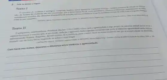 1.Leia os textos a seguir.
Texto I
conceito de violéncia é ambiguo, complexo,implica vários elementos e teóricas e variadas maneiras đe solução ou elimina-
cão. As formas de sao tǎo numerosas, que dificil elencá-las de modo satisfatório. Diversos profissionais, especialmente na midia,
manifestam-se sobre ela, oferecem alternativas de solução;todavia, a violência surge na sociedade sempre de modo novo e ninguém consegue
evité la por completo.
PAVIANT, Jayme Conceitos e formas da violencia. In.MODENA, Marara Regina (org)Concritos e formas de Belocs, 2016, p. 8.
Texto II
Opsiquiatra estadunidense Friedrich Hacker (1914-1989) coloca que a
espécie humana) e conclui que, a seu modo, cada seré dadas algumas circunstâncias: pode-se expressar agressividade sendo irônico,
apresentando humor desprezo, dentre outros. Já a violência.para o autor, dá-se no exato momento em que se rompe o limiar da alteridade,
fazendo uso da força fisica, impondo-se sobreo mais frágil.
p. 136.
CARVALHO, Alan 5 Violencia e agressividade. Ir.MODENA, Maura Pegina (org)Conceitos e formas
de violencia. Carias do Sul: Educs, 2016.
__