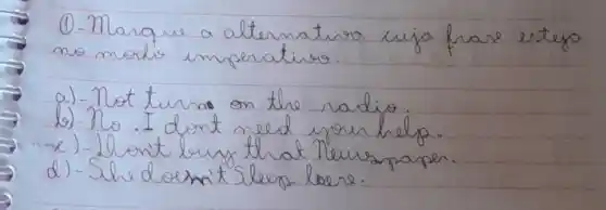 (1)-Marque a alternativa cuja fare esteja no modo imperaties.
a) - Not turno on the radio.
b) - No. I dont need your help.
c) - Hont bury that Teurspaper.
d) - She doen't sleep loore.