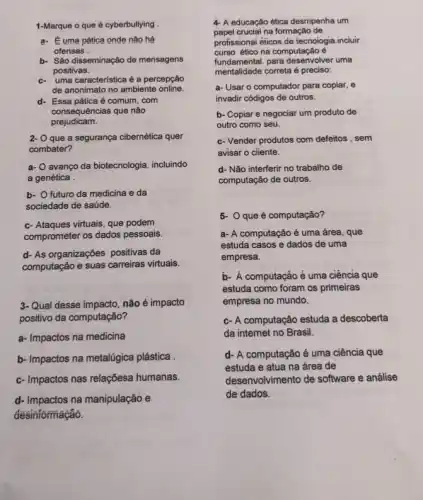 1-Marque o que é cyberbullying
a. Euma patica onde nào há
ofensas
b- Sǎo disseminação de mensagens
positivas.
c. uma característica é a percepção
de anonimato no ambiente online.
d- Essa pática é comum . com
consequências que não
prejudicam.
2- O que a segurança cibernética quer
combater?
a- avango da biotecnologia, incluindo
a genética
b- O futuro da medicina e da
sociedade de saúde.
c- Ataques virtuais, que podem
comprometer os dados pessoais
d- As organizações positivas da
computação e suas carreiras virtuais.
3-Qual desse impacto não é impacto
positivo da computação?
a- Impactos na medicina
b- Impactos na metalúgica plástica
c- Impactos nas relaçõesa humanas.
d- Impactos na manipulação e
desinformação.
4- A educação ética desmpenha um
papel crucial na formação de
profissionai éticos de tecnoiogia .inciuir
curso ético na computação é
fundamental, para desenvolver uma
mentalidade correta é preciso:
a- Usar o computador para copiar, e
invadir códigos de outros.
b- Copiar e negociar um produto de
outro como seu.
c- Vender produtos com defeitos , sem
avisar o cliente.
d- Não interferir no trabalho de
computação de outros.
5- Que é computação?
a- A computação é uma área, que
estuda casos e dados de uma
empresa.
b- Á computação é uma ciência que
estuda como foram os primeiras
empresa no mundo.
c- A computação estuda a descoberta
da internet no Brasil.
d- A computação é uma ciência que
estuda e atua na área de
desenvolvimento de software e análise
de dados.