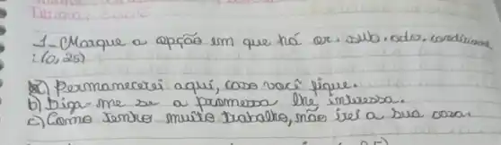 1-Marque a oprás em que há or. sub. odro. condirions :(0,25) 
20) Permanecrei aqui, coso vocî́ fique.
b) bipa me se a promesso the interessa.
c) Como tenro muito trabalro, náo ire a sua cosa.