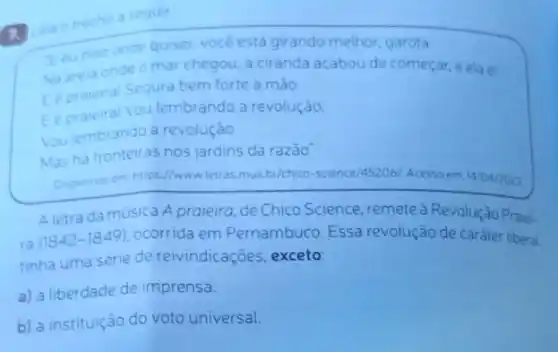 1.
mecho a
Eeupiso onde quiser, vocé está girando melhor, garota
Na arela onde mar chegou, a ciranda acabou de começar, e ela ét
Eepraleiral Segura bem forte a mao
Vou lembrando a revolução.
Youlembrando a revolução
Mas ha fronteiras nos jardins da razão
Disponivelem https://wwwletras mus.br/chico-science/45206 Acesso em: 14/04/2023
A letra da musica A praieira, de Chico Science, remete a Revolução Praiei-
ra
(1842-1849) ocorrida em Pernambuco Essa revolução de caráter liberal
tinha uma serie de reivindicaçōes, exceto:
a) a liberdade de imprensa.
b) a instituição do voto universal.