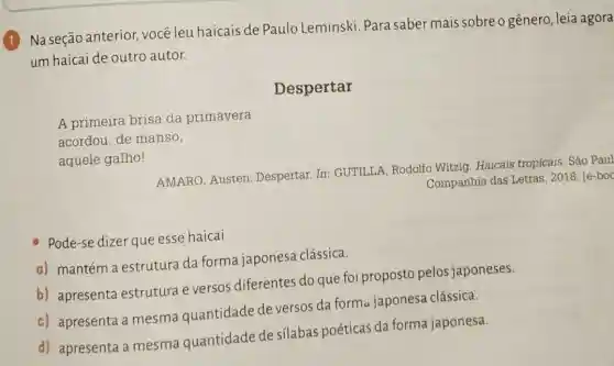 1
Na seção anterior você leu haicais de Paulo Leminski. Para saber mais sobre o gênero , leia agora
um haicai de outro autor.
Despertar
A primeira brisa da primavera
aquele galho!
AMARO, Austen Despertar. In GUTILLA, Rodolfo Witzig. Haicais tropicais . São Paul
Companhia das Letras 2018. [e-boc
Pode-se dizer que esse haicai
a) mantém a estrutura da forma japonesa clássica.
b) apresenta estrutura e versos diferentes do que foi proposto pelos japoneses.
c) apresenta a mesma quantidade de versos da forma japonesa clássica.
d) apresenta a mesma quantidade de silabas poéticas da forma japonesa.