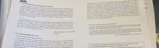 1.necessi dade da educa cão estética
contectontempo 6 tlustrade
dateriam sufficientes, ace foram encontrados e tomados publicos os
continuarmo
barbarosa com voz firme e urgente - onde a causa de, ainda assim.
[...]
conceitos fantasiosos que por multo
quando refluisobe, polis, dizer que toda ilustração do entendimen o so merece respeito
para a cabecarater; ela parte em certo sentido, do carater, pois o
de tornar an a necessidade mais urgente de nosso tempo,nǎo somente por ser um melo
ela mesmao appente favordvel Mida o conhecimento aperfejcoxdo, mas por despertar
mento do saber.
ScHiLLER, Sobre a educoçdo estética.
A necessidade da arte
p.55-56.
As limitaçoes do se humano
as limitade, o homem
memorose o anselo de tudo conhecer e tudo poder.o homem já nǎo seria
da sua natureza, suerers ser mais do que é, sempre se revoltard contra
lutará pela imortalidade. Se alguma vez se
segredos da natureza enjor necessitará da ciência, para desvendar todos os possiveis
a sua própria aturez
tornavam mais reals do que a realidade exterior que - cercava. Aqueles que entre nos, se
A evoluçlio da arte Junto com a humanidade
como melo de
farer o homem sentl e conviver com os demals, com tudo o que é e com o que está para set m
homent
wpremo, serd sempre Prometeu varendo o fogo do céu para a terra,serisempre Orfeu enfelticandos naturera
arte, 247-254 Interthilos nosson.
1. No primeiro texto que grande contradiglio do perlodo lustrado causa assombro no autor?
a
Quesolupto propoe Schiller para resolver essa contradigalo Por que?
orfeu, pertencentes