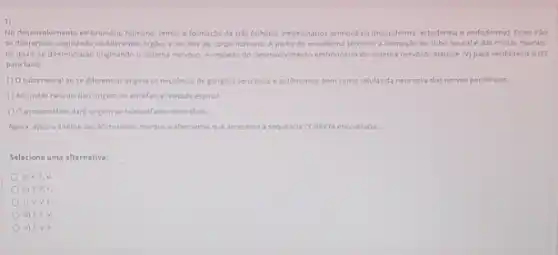 1)
No desenvolvimento embrionáno humano temos a formaçáo de trés folinetos embrionanos primord as (mesoderma, ectoderma e endoderma)Estes iráo
se differencial orginando os differentes orgalos e tecidos do corpo humano. A partir do ectoderma teremos a formaçdo do tubo neurale das cristas neurais,
os quais se diferenciarao onginando o sistema nervoso.Arepeta do desenvolvmento embrionario do sistema nervoso, marque M para verdadeiro (h)
para falso
() Otubo neural ao se diferenciar origina os neuronios de ganglios sensitivos eautônomos, bem como celulas da neuroglia dos nervos periféricos.
() As cristas neurais dao origem ao encefalo e medula espinal.
(1) 0 prosencefalo dard origem ao telencefalo e diencefalo
Agora, apos a analise das afirmativas, marque a alternativa que apresenta a sequencia CORRETA encontrada
Selecione uma alternativa:
a) V,F,V
b) V,F,F.
c) V,V,F
d) F.F.V.
e) Fivif