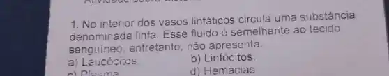 1.No interior dos vasos linfáticos circula uma substância
denominada linfa .Esse fluido e semelhante ao tecido
sanguineo , entretanto . não apresenta:
a) Leucócitos.
b)Linfócitos.
c) Plasma
d)Hemácias