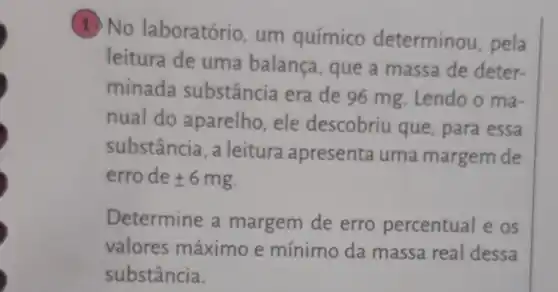 (1)No laboratório, um químico determinou , pela
leitura de uma balança , que a massa de deter-
minada substância era de 96 mg Lendo o ma-
nual do aparelho, ele descobriu que , para essa
substância , a leitura apresenta uma margem de
erro de pm 6mg
Determine a margem de erro percentual e os
valores máximo e mínimo da massa real dessa
substância.