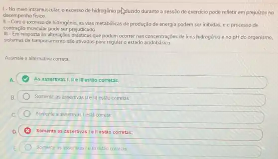 1-No meio intramuscular o excesso de hidrogênio Phyduzido durante a sessão de exercicio pode refletir em prejuizos no
desempenho físico.
II-Com o excesso de hidrogênio, as vias metabólicas de produção de energia podem ser inibidas, e o processo de
contração muscular pode ser prejudicado
III - Em resposta às drásticas que podem ocorrer nas concentrações de ions hidrogênio e no pH do organismo.
sistemas de tamponamento são ativados para regular o estado acidobásico.
Assinale a alternativa correta.
A.	As assertivas I, II ell estão corretas.
Somente as assertivas IIe III estão corretas:
Somente a assertivas Lestá correta
Somente as assertivas le II estão corretas;
Somente as assertivas le III estão corretas