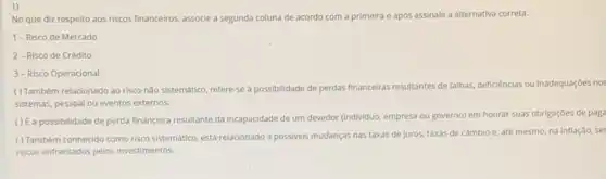 1)
No que diz respeito aos riscos financeiros, associe a segunda coluna de acordo com a primeira e após assinale a alternativa correta.
1-Risco de Mercado
2-Risco de Crédito
3- Risco Operacional
( ) Também relacionado ao risco nào sistemático, refere-se a possibilidade de perdas financeiras resultantes de falhas deficiências ou inadequaçóes no:
sistemas, pessoal ou eventos externos.
() (a possibilidade de perda financeira resultante da incapacidade de um devedor (individuo.empresa ou governo) em honrar suas obrigações de paga
( ) Também conhecido como risco sistemático, está relacionado a possivels mudanças nas taxas de juros,taxas de cambio e até mesmo, na inflação, se
riscos enfrentados pelos investimentos.