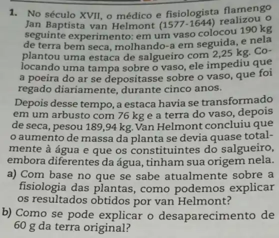 1.No século XVII, o médico e fisiologista flamengo
Jan Baptista van Helmont (1577-1644) realizou o
seguinte experimento: em um vaso colocou 190 kg
de terra bem seca , molhando-a em seguida, e nela
plantou uma estaca de salgueiro com 2 ,25 kg. Co-
locando uma tampa sobre o vaso, ele impediu que
a poeira do ar se depositas sse sobre o vaso que foi
regado diariamente , durante cinco anos.
Depois desse tempo, a estaca havia se transformado
em um arbusto com 76 kg e a terra do vaso, depois
de seca, pesou 18:9,94 kg. Van Helmont concluiu que
aumento de massa da planta se devia quase total-
mente à água e que os constituintes do salgueiro,
embora diferentes da água , tinham sua origem nela.
a) Com base no que se sabe atualme nte sobre a
fisiologia das plantas,como podemos explicar
os resultados obtidos por van Helmont?
b) Como se pode explicar o desapare cimento de
60 g da terra original?