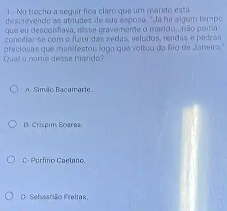 1.-No trecho a seguir fica claro que um marido está
descrevendo as atitudes de sua esposa. "Já há algum tempo
que eu desconfiava, disse gravemente o marido __ não podia
conciliar-se com o furor das sedas, veludos rendas e pedras
preciosas que manifestou logo que voltou do Rio de Janeiro."
Qual o nome desse marido?
A- Simão Bacamarte.
B- Crispim Soares.
C-Porfirio Caetano.
D- Sebastião Freitas.