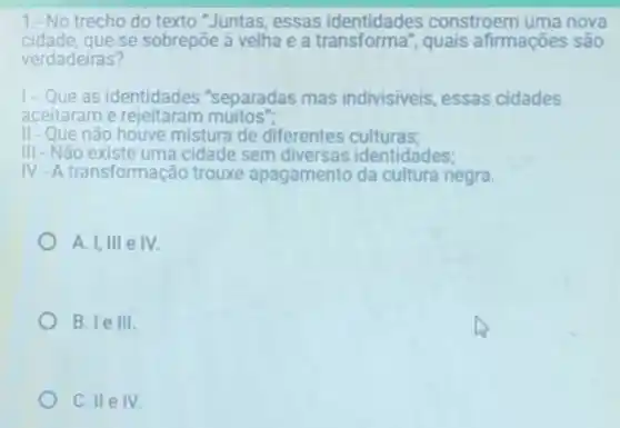 1.-No trecho do texto "Juntas, essas identidades constroem uma nova
cidade, que se sobrepōe à velha e a transforma", quais afirmações são
verdadeiras?
1- Que as identidades "separadas mas indivisiveis, essas cidades
aceitaram e rejeitaram muitos".
II - Que não houve mistura de diferentes culturas;
III - Não existe uma cidade sem diversas identidades;
IV-A transformac ão trouxe apagamento da cultura negra.
A. 1,111 e IV
B. le III
C. II e IV.