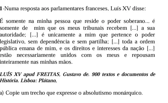 1-Numa resposta aos parlamentar es franceses, Luís XV disse:
É somente na minha pessoa que reside o poder soberano __ é
somente de mim que os meus tribunais recebem [...] a sua
autoridade;; [...] é unicamente a mim que pertence o poder
legislativo, sem dependência e sem partilha ; [...] toda a ordem
pública emana de mim, e os direitos e interesses da nação [ldots ]
estão necessariamente unidos com os meus e repousam
inteiramente nas minhas mãos.
LUÍS XV apud FREITAS,Gustavo de. 900 textos e documentos de
História. Lisboa.: Plátano,
a) Copie um trecho que expresse o absolutismo monárquico.