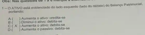 1-O ATIVO está evidenciado do lado esquerdo (lado do débido)do Balanço Patrimonial,
portando:
A () Aumenta o ativo credita-se
B () Diminui o ativo: debita -se
C () Aumenta o ativo:debita-se
D () Aumenta o passivo debita-se