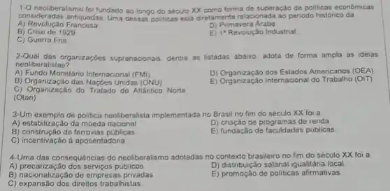 1-O neoliberalismo fo fundado ao longo do século XX como forma de superação de politicas econômicas
consideradas antiquadas Uma dessas politicas está diretamente relacionada ao periodo histórico da
A) Revolução Francesa
D) Primavera Árabe
B) Crise de 1929
E) 1^a Revolução Industrial
C) Guerra Fria
2-Qual das organizaçóes supranacionais, dentre as listadas abaixo adota de forma ampla as ideias
neoliberalistas?
A) Fundo Monetário Internacional (FMI)
D) Organização dos Estados Americanos (OEA)
B) Organização das Nações Unidas (ONU)
B) Organização Internacional do Trabalho (OIT)
C) Organização do Tratado do Allântico Norte
(Otan)
3-Um exemplo de politica neoliberalista implementada no Brasil no fim do século XX foi a
A) estabilização da moeda nacional
D) criação de programas de renda.
B) construção de ferrovias públicas.
E) fundação de faculdades públicas
C) incentivação à aposentadoria
4-Uma das consequências do neoliberalismo adotadas no contexto brasileiro no fim do século XX foi a
A) precarização dos serviços públicos.
D) distribuição salarial igualitária local
B) nacionalização de empresas privadas
E) promoção de politicas afirmativas.
C) expansão dos direitos trabalhistas