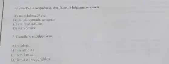 1-Observe a sequência dos fatos, Mahatma se casou
A) na adolescència
B) ainda quando crianca
C) na fase adulta
D) na velhice
2-Gandhi's mother was
A) violent.
B) an atheist.
C) fond meat.
D) fond of vegetables.