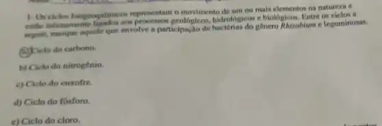 1-Orciclos biogeoguimice is representam o movimento de um ou mais elementos na natureza e
estlo intimamente ligados aos processos geologicos hidrologicos e biológicos Entre os ciclos a
seguir, manque aquele que envolve a participação de genero Rhizobium e leguminosas.
(a) Ciclo do carbono.
b) Ciclo do nitrogênio.
c) Ciclo do enxofre.
d) Ciclo do fosforo.
c) Ciclo do cloro.