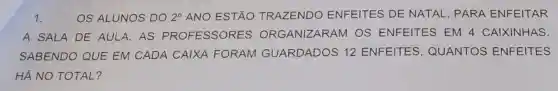 1.	OS ALUNOS DO 2^circ  ANO ESTÃO TRAZENDO ENFEITES DE NATAL, PARA ENFEITAR
A SALA DE AULA. AS PROFESSORES ORGANIZARAM OS ENFEITES EM 4 CAIXINHAS.
SABENDO QUE EM CADA CAIXA FORAM GUARDADOS 12 ENFEITES , QUANTOS ENFEITES
HÁ NO TOTAL?