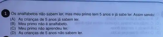 1
Os analfabetos não sabem ler, mas meu primo tem 5 anos e já sabe ler.Assim sendo:
(A) As crianças de 5 anos já sabem ler.
(B) Meu primo não é analfabeto.
(C) Meu primo não aprendeu ler.
(D) As crianças de 5 anos não sabem ler.
obios sigmee