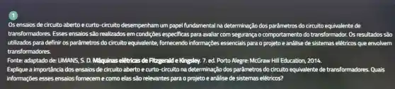 1
Os ensaios de circuito abertoe curto -circuito desempenham um papel fundamental na determinação dos parâmetros do circuito equivalente de
transformadores . Esses ensaios são realizados em condições especificas para avaliar com segurança o comportamento do transformador . Os resultados são
utilizados para definir os parâmetros do circuito equivalente fornecendo informações essenciais para o projeto e analise de sistemas elétricos que envolvem
transformadores.
Fonte:adaptado de: UMANS . S. D.Maquinas eletricas de Fitzgerald e Kingsley. 7.ed. Porto Alegre:McGraw Hill Education , 2014.
Explique a importância dos ensaios de circuito abertoe curto -circuito na determinação dos parâmetros do circuito equivalente de transformadores Quais
informações esses ensaios forneceme como elas são relevantes para o projeto e análise de sistemas elêtricos?