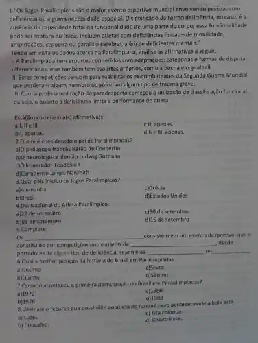 1."Os Jogos Paralímpicos são o maior evento esportivo mundial envolvendo pessoas com
deficiência ou alguma necessidade especial O significado do termo deficiência, no caso,é a
ausência da capacidade total da funcionalidade de uma parte do corpo; essa funcionalidade
pode ser motora ou fisica. Incluem atletas com deficiências físicas -de mobilidade,
amputações, cegueira ou paralisia cerebral , além de deficientes mentais."
Tendo em vista os dados acerca da Paralimpiada, analise as afirmativas a seguir.
I. A Paralimpíada tem esportes conhecidos com adaptações categorias e formas de disputa
diferenciadas; mas também tem esportes próprios, como a bocha e o goalball.
II. Essas competições serviam para reabilitar os ex-combatentes da Segunda Guerra Mundial
que perderam algum membro ou sofreram algum tipo de trauma grave.
III. Com a profissionaliz ação do paradesporto começou a utilização da classificação funcional,
ou seja, o quanto a deficiência limita a performance do atleta.
Está(ão) correta(s) a(s)afirmativa(s)
a.I, II e III.
c.II, apenas.
b.I, apenas.
d.II e III, apenas.
2.Quem é considerado o pai da Paralímpiadas?
a)O pedagogo francês Barão de Coubertin
b) O neurologista alemão Ludwig Guttman
c) O Imperador Teodósio I.
d)Canadense James Naismith.
3.Qual país iniciou os Jogos Paralímpicos?
a)Alemanha
c)Grécia
b)Brasil
d)Estados Unidos
4.Dia Nacional do Atleta Paralímpico.
a)22 de setembro
c)30 de setembro
b) 01 de setembro
d)16 de setembro
5.Complete:
Os __ consistem em um evento desportivo, que é
constituído por competições entre atletas de __ desde
portadores de algum tipo de deficiência , sejam elas __ ou
__
6.Qual a melhor posição da história do Brasil em Paralímpiadas.
a)Décimo
c)Sexto
b)Quinto
d)Sétimo
7.Quando aconteceu a primeira participação do Brasil em Paraolimpíadas?
c) 1960
b) 1976
d) 1988
8. Assinale o recurso que possibilita ao atleta do futebol cego perceber onde a bola está.
c) Fita colorida.
d) Cheiro forte.
aroupactic