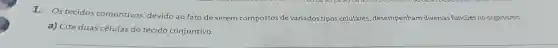 1.Os tecidos conjuntivos devido ao fato de serem compostos de variados tipos celulares desempenham diversas funçōes no organismo.
a) Cite duas células do tecido conjuntivo.