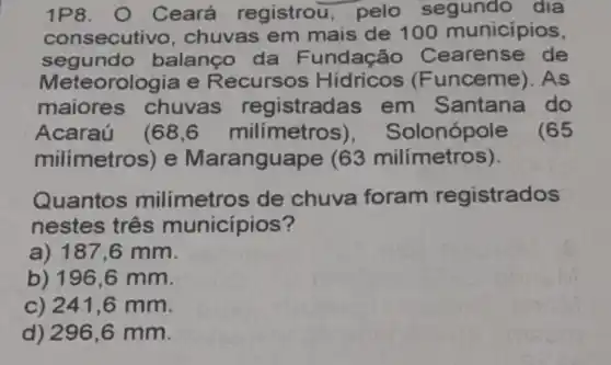 1P8. O Ceará registrou, pelo segundo dia
consecuti vo, chuvas em mais de 100 municipios,
segundo balanço da Fundação Cearense de
Meteorologia e Recursos Hidricos (Funceme). As
maiores chuvas registradas em Santana do
Acaraú (68,6 milímetro 3), Solonópole (65
milimetros) e Maranguape (63 milímetros).
Quantos milímetros de chuva foram registrados
nestes três municípios?
a) 187,6 mm.
b) 196 ,6 mm.
C) 241,6 mm.
d) 296 ,6 mm.