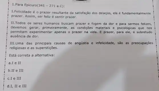 1.Para Epicuro(341 -271 a.C):
I.Felicidade é 0 prazer resultante da satisfação dos desejos , ela é fundamentalmente
prazer. Assim, ser feliz é sentir prazer.
II.Todos os seres humanos buscam prazer e fogem da dor e para sermos felizes
devemos gerar primeiramente, as condições materiais e psicológicas que nos
permitam experimentar apenas o prazer na vida . E prazer, para ele é sobretudo
ausência de dor.
III.Uma das principais causas de angústia e infelicidade, são as preocupações
religiosas e as superstições.
Está correta a alternativa:
c.I e III
d.I,II e III