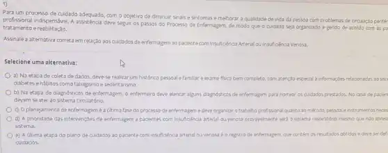 1)
Para um processo de cuidado adequado, com o objetivo de diminuir sinals e sintomas e melhorar a qualidade de vida da pessoa com problemas de circulação perifér
profissional indispensável. A deve seguir os passos do Processo de Enfermagem de modo que o cuidado seja organizado e gerido de acordo com as pa
tratamento e reabilitação.
Assinale a alternativa correta em relação aos cuidados de enfermagem ao paciente com Insufioênda Arterial ou Insuficiéncia Venosa.
Selecione uma alternativa:
a) Na etapa de coleta de dados, deve-se realizar um histórico pessoal e familiar e exame fisico bem completo, com atenção especial a informaçbes reladionadas ao siste
diabetes ehábitos como tabagismo e sedentarismo.
b) Na etapa de diagnósticos de enfermagem, o enfermeiro deve elencar alguns diagnósticos de enfermagem para nortear os cuidados prestados No caso de paden
devem se ater ao sistema circulatório.
c) Oplanejamento de enfermagemé aúltima fase do processo de enfermagem edeve organizar o trabalho prof profissional quanto ao método pessoale instrumentos neces
d) A prioridade das intervençbes de enfermagem a pacientes com insuffoênda arterial ou venosa provavelmente sera o sistema respiratório mesmo que nào aprese
sistema.
e) A última etapa do plano de cuidados ao paciente com insuficiénca arterial ou venosa éo registro de enfermagem, que contém os resultados obtidos e deve serdef
cuidados.