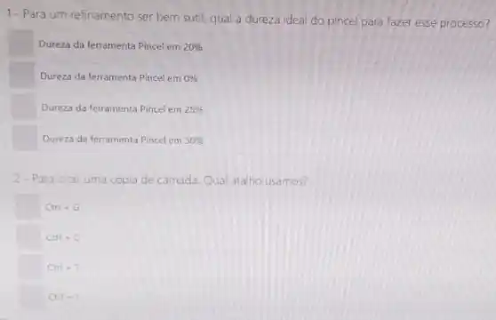 1-Para um refinamento ser bem sutil qual a dureza ideal do pincel para fazer esse processo?
Dureza da ferramenta Pincel em 20% 
Dureza da ferramenta Pincel em 0% 
Dureza da ferramenta Pincel em 25% 
square  Dureza da ferramenta Pincel em 50% 
2-Pa a cirar uma copia de camada. Qual atalho usamos?
square  Ctri-G
square  Ctrl + C
square  Ctrl+T
square  Ctrl+1