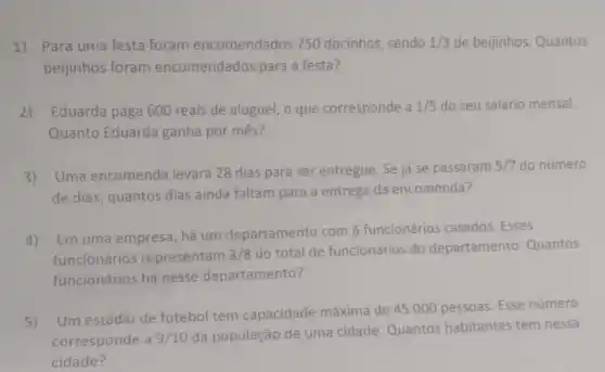 1)Para uma festa foram encomendados 750 docinhos sendo 1/3 de beijinhos. Quantos
beijinhos foram encomendados para a festa?
2) Eduarda paga 600 reais de aluguel, o que corresponde a 1/5 do seu salário mensal.
Quanto Eduarda ganha por mês?
3) Uma encomenda levará 28 dias para ser entregue. Se já se passaram
5/7 do número
de dias, quantos dias ainda faltam para a entrega da encomenda?
4)Em uma empresa, há um departamento com 6 funcionários casados. Esses
funcionários representam 3/8
do total de funcionários do departamento. Quantos
funcionários há nesse departamento?
5)
Um estádio de futebol tem capacidade máxima de 45.000 pessoas. Esse número
corresponde a 9/10
da população de uma cidade. Quantos habitantes tem nessa
cidade?