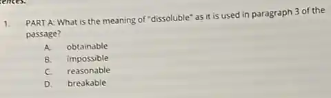 1.
PART A: What is the meaning of "dissoluble"as it is used in paragraph 3 of the
passage?
A obtainable
B. impossible
C. reasonable
D. breakable