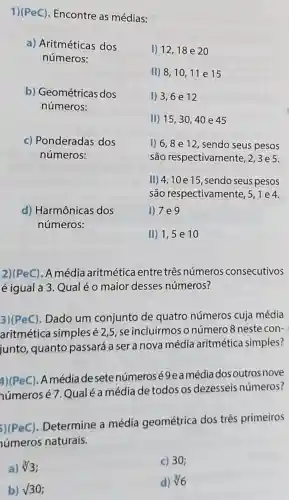 1)(PeC). Encontre as médias:
a) Aritméticas dos
números:
I) 12,18 e 20
II) 8,1011 e 15
b) Geométricas dos
números:
1) 3,6 e 12
II) 15 , 30, 40 e 45
c) Ponderadas dos
números:
1) 6,8 e 12, sendo seus pesos
são respectivamen te, 2,3e5.
II) 4,10 e 15, sendo seus pesos
são respectivamente, 5 ,1e4.
I) 7 e 9
d) Harmônicas dos
números:
II) 1,5 e 10
2)(PeC). A média aritmética entre três números consecutivos
é igual a 3 Qual é o maior desses números?
3)(PeC). Dado um conjunto de quatro números cuja média
aritmética simples é2,5, se incluirmos o número 8 neste con-
junto, quanto passará a ser a nova média aritmética simples?
4)(PeC). Amédia desetenúmerosé 9eamédia dos outros nove
números é 7.Qual é a média de todos os dezesseis números?
5)(PeC)
Determine a média geométrica dos três primeiros
úmeros naturais.
a) sqrt [3](3)
c) 30;
b) V30
d) sqrt [3](6)