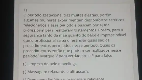 1)
período gestacional traz muitas alegrias porém
algumas mulheres experimentam desconfortos estéticos
relacionados a esse período e buscam por ajuda
profissional para realizarem tratamentos . Porém, para a
segurança tanto da mãe quanto do bebê é imprescindível
que o profissional saiba diferenciar quais são os
procedimentos permitidos nesse período. Quais os
procedimentos então que podem ser realizados nesse
período? Marque V para verdadeiro e F para falso:
( ) Limpeza de pele e peelings.
( ) Massagem relaxante e ultrassom.
( ) Dron gem linfatica em assagem relaxante