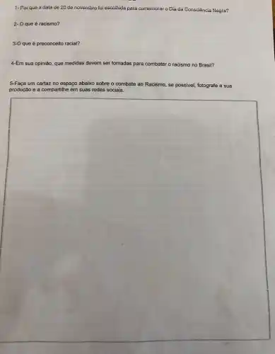 1-Por que a data de 20 de novembio foi escoliida para comemorar o Dia da Consciência Negra?
2- O que é racismo?
3-O que é preconceito racial?
4-Em sua opinião, que medidas devem ser tomadas para combater o racismo no Brasil?
5-Faça um cartaz no espaço abaixo sobre o combate ao Racismo , se possivel, fotografe a sua
produção e a compartilhe em suas redes sociais.
square