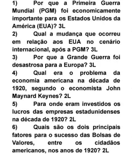 1)	Por que a Primeira Guerra
Mundial (PGM)foi economicamente
importante para os Estados Unidos da
América (EUA)?3L
2)Qual a mudança que ocorreu
em relação aos EUA no cenário
internacional, após a 3L
3)	Por que a Grande Guerra foi
desastrosa para a Europa? 3L
4)	Qual era o problema da
economia americana na década de
1920, segundo o economista John
Maynard Keynes ? 2L
5)	Para onde eram investidos os
lucros das empresas estadunidenses
na década de 1920? 2L
6) Quais são os dois principais
fatores para o sucesso das Bolsas de
Valores,	entre os cidadãos