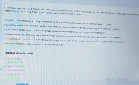 1)
principal propósio da pesquisa descritiva, como o próprio nome indica,descrever as caracteristicas de uma população ou um
determinar as respc stas para perguntas: quem, o quê, quando, onde e como.
Tomando como referência as pesquisa descritiva julgue as afirmativas a seguir em (V) Verdadeiras ou (F)Falsas.
( ) A pesquisa descritiva é caracterizada por pela falta de clareza no enunciado do problema e pela ausência de hipóteses.
( ) As pesquisas des ritivas podem ser estruturadas como estudos transversais ou estudos longitudinais.
( ) Dependendo do lema, objeto e problema de pesquisa devemos optar entre uma abordagem qualitativa ou quantitativa.
(
) A abordagem qualitativa é indicada quando desejamos ter uma melhor visão e compreensão do contexto de um problema.
Assinale a alternativ 1 que apresenta a sequência CORRETA.
Selecione uma alternativa:
a) V-V -F-F.
b) F-F-V-V.
c) V-F-V-F
d) F-V -V-V
e) V-V