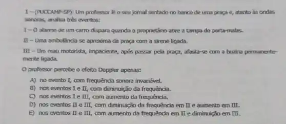 1-(PUCCAMP-SP): Um professor lê 0 seu jomal sentado no banco de uma praga e, atento as ondas
sonoras, analisa tres eventos:
I-O alarme de um camo dispara quando o proprietário abre a tampa do porta-malas.
II-Uma ambulância se aproxima da praça com a sirene ligada.
III - Um mau motorista, impaciente,após passar pela praça , afasta-se com a buzina permanente-
mente ligada.
professor percebe o efeito Doppler apenas:
A) no evento I com frequência sonora invariável.
B) nos eventos Ie II, com diminuição da frequência.
C) nos eventos I e III com aumento da frequência.
D) nos eventos II e III com diminuição da frequência em II e aumento em II
E) nos eventos II e III com aumento da frequência em II e diminuição em II