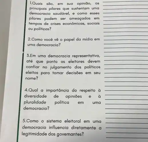 __
__
1.Quais são, em sua opinião, os
principais pilares que sustentam uma
democracia saudável, e como esses
pilares podem ser ameaçados em
tempos de crises econômicas, sociais
ou politicas?
__
__
__
__
__
__
__
__
2.Como você vê o papel da mídia em
uma democracia?
__
__
__
3.Em uma democracia representativa,
até que ponto as eleitores devem
confiar no julgamento dos políticos
eleitos para tomar decisões em seu
nome?
__
__
__
__
__
__
__
__
__
4.Qual a importância do respeito à
diversidade de opiniōes e à
pluralidade politica em uma
democracia?
5.Como o sistema eleitoral em uma
democracia influencia diretamente a
legitimidade dos governantes?
__
__