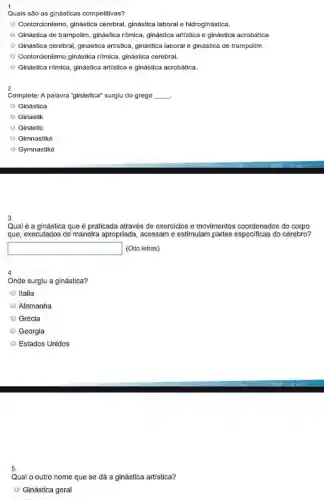 1.
Quais são as ginásticas competitivas?
Contorcionismo, ginástica cerebral, ginástica laboral e hidroginástica.
Ginástica de trampolim, ginástica ritmica, ginástica artística e ginástica acrobática
Ginástica cerebral, ginástica artistica, ginástica laboral e ginástica de trampolim.
Contorcionismo,ginástica ritmica ginástica cerebral.
Ginástica ritmica, ginástica artistica e ginástica acrobática.
2
Complete: A palavra "ginástica"surgiu do grego __ .
Ginástica
Ginastik
Ginastic
Gimnastiké
Gymnastiké
3.
Qual é a ginástica que é praticada através de exercicios e movimentos coordenados do corpo
que, executados de maneira apropriada, acessam e estimulam partes especificas do cérebro?
square  (Oito letras)
4.
Onde surglu a ginástica?
Italia
Alemanha
Grécia
Georgia
Estados Unidos
5.
Qual o outro nome que se dá a ginástica artistica?
Ginástica geral