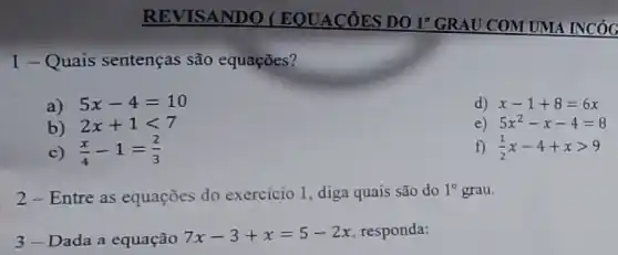 1-Quais sentenças são equações?
a) 5x-4=10
d) x-1+8=6x
b) 2x+1lt 7
e) 5x^2-x-4=8
c) (x)/(4)-1=(2)/(3)
f) (1)/(2)x-4+xgt 9
2-Entre as equações do exercicio 1, diga quais são do
1^circ  grau.
3-Dada a equação 7x-3+x=5-2x responda: