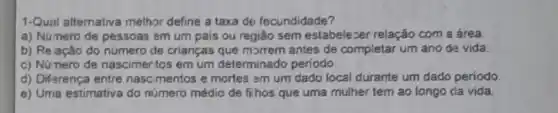 1-Qual altemativa melhor define a taxa de fecundidade?
a) Número de pessoas em um pais ou regiǎo sem estabelezer relação com a área
b) Relação do número de crianças que morrem antes de completar um ano da vida.
c) Núnero de nascimertos em um determinado periodo.
d) Difarença entre nascimentos e mortes am um dado local durante um dado periodo
e) Uma estimativa do número médio de fihos que uma mulher tem ao longo da vida