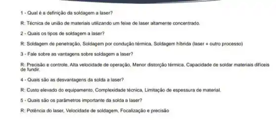 1-Qual é a definição da soldagem a laser?
R: Técnica de união de materiais utilizando um feixe de laser altamente concentrado.
2 - Quais os tipos de soldagem a laser?
R: Soldagem de penetração Soldagem por condução térmica Soldagem hibrida (laser outro processo)
3- Fale sobre as vantagens sobre soldagem a laser?
R: Precisão o controle Alta velocidade de operação Menor distorção têmmica, Capacidade de soldar materiais dificeis
de fundir.
4-Quais são as desvantagens da solda a laser?
R: Custo elevado do equipamento, Complexidade técnica Limitação de espessura de material.
5 - Quais são 0s parâmetros importante da solda a laser?
R: Potência do laser Velocidade de soldagem, Focalização e precisão