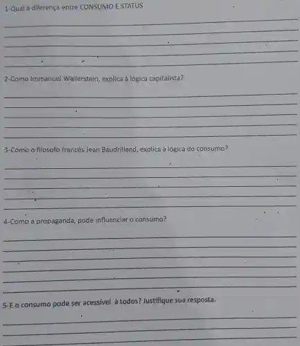 1-Qual a diferença entre CONSUMO E STATUS
__
2-Como Immanuel Wallerstein, explica à lógica capitalista?
__
3-Como o filosofo francès Jean Baudrilland, explica à lógica do consumo?
__
4-Como a propaganda pode influenciar o consumo?
__
5-E o consumo pode ser acessível à todos?Justifique sua resposta.
__