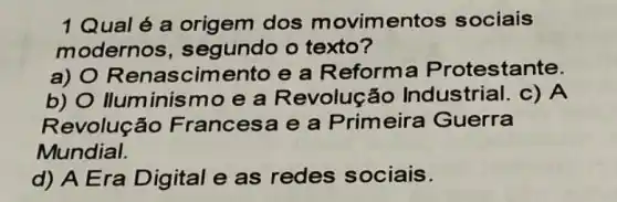 1Qual é a dos movimentos sociais
modernos , segundo o texto?
a) O Renascimento e a Reform a Protestante.
b) O Iluminism o e a Revolução Industrial. c) A
Revolução Francesa e a Primeira Guerra
Mundial.
d) A Era Digital e as redes sociais.