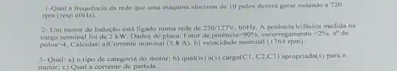 1-Qual a frequência da rede que uma máquina sincrona de 10 polos deverá gerar rodando a 720
rpm (resp 60Hz).
2-Um motor de Indução está ligado numa rede de 220/127V,60Hz A potência trifásica medida na
carga nominal foi de 2 kW. Dados de placa: Fator
dc potencia=90% ,cscorregamento=2% ,n^circ  de
polos=4 Calcular: a)Corrente nominal (5,8 A). b)velocidade nominal (1764 rpm).
3-Qual: a) o tipo de categoria do motor;b) qual(is) a(s) carga(Cl , C2,C3) apropriada (s) para o
motor; c) Qual a corrente de partida.