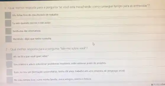 1-Qual melhor resposta para a pergunta "se você está trabalhando como consegue tempo para as entrevistas"?
São feitas fora do meu horário de trabalho
Eu saio quando preciso e não aviso
Nenhuma das alternativas
Mentindo, digo que tenho consulta
2 - Qual melhor resposta para a pergunta "fale -me sobre você"?
Ah, sei lá 0 que você quer saber?
Sou criativo e adoro solucionar problemas insolúveis,evito estourar prazo de projetos.
Bom, eu sou um (formação universitária), tenho XX anos, trabalho em uma empresa de (emprego atual)
No meu tempo livre curto minha familia, meus amigos, cinema e leitura.