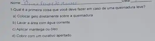 1-Qual é a primeira coisa que voce deve fazer em caso de uma queimadura leve?
a) Colocar gelo diretamente sobre a queimadura
b) Lavar a area com água corrente
c) Aplicar manteiga ou oleo
d) Cobrir com um curativo apertado