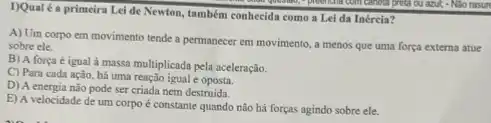 1)Qualé a primeira Lei de Newton, também conhecida como a Lei da Inércia?
A) Um corpo em movimento tende a permanecer em movimento, a menos que uma força externa atue
sobre ele.
B) A força é igual à massa multiplicada pela aceleração.
C) Para cada ação há uma reação igual e
D) A energia nào pode ser criada nem destruida.
E) A velocidade de um corpo é constante quando não hả forças agindo sobre ele.