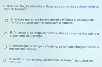 1-Qualé a relação entre Ana e Davenga e como ela se desenvolve ao
longo da história?
A. amigos que se conhecem desde a infancia e, ao longo da
história, se apaixoname começam a namorar.
sobrenome de Davenga.
B. Amantes e, ao longo da história eles se casame Ana adota o
C. Irmaos que, ao longo da história, se tornam inimigos devido a
um conflito familiar.
D. Vizinhos que, ao longo da história, se tornam parceiros de
nonirine