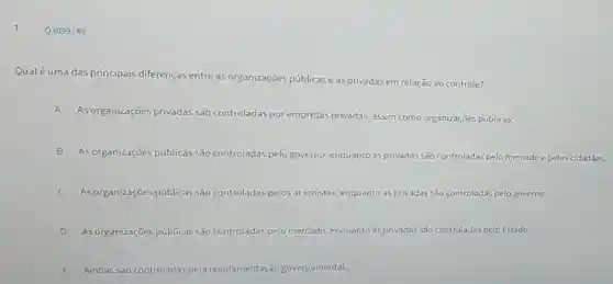 1
Qualé uma das principais diferenças entre as organizações públicas e as privadas em relação ao controle?
A
As organizações privadas são controladas por empresas privadas, assim como organizações públicas.
B As organizações públicas são c controladas adas pelo governo, enquanto as privadas são controladas pelo mercado e pelos cidadãos.
C As organizações públicas são controladas pelos acionistas, enquanto as privadas vadas são controladas pelo governo.
D As organizaçōes públicas são controladas pelo mercado, enquanto as privadas são controladas pelo Estado.
E Ambas são controladas pela regulamentação governamental.
Q3099748